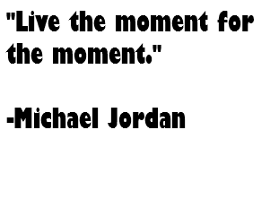 "Live the moment for the moment." -Michael Jordan