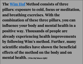 Text Box: The Wim Hof Method consists of three pillars: exposure to cold, focus or meditation, and breathing exercises. With the combination of these three pillars, you can influence your body and mental health in a positive way. Thousands of people are already experiencing health improvements by following Wim’s method. Further, many scientific studies have shown the beneficial effects of the method on the body and on mental health. (Wim Hof shown right)


