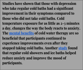 Text Box: Studies have shown that those with depression who take regular cold baths had a significant improvement in their symptoms compared to those who did not take cold baths. Cold temperature exposure for as little as 2-3 minutes a day, changes the way the body reacts to anxiety. The mental benefits of cold water therapy are so beneficial that participants continued to experience improvements even after they stopped taking cold baths. Another study found that regular cold showers and ice baths helped reduce anxiety and improve the mood of participants.