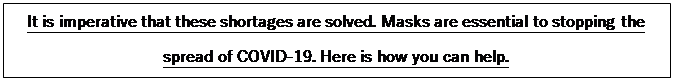 Text Box: It is imperative that these shortages are solved. Masks are essential to stopping the spread of COVID-19. Here is how you can help.