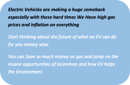 Rounded Rectangle: Electric Vehicles are making a huge comeback especially with these hard times We Have high gas prices and inflation on everything
Start thinking about the future of what an EV can do for you money wise. 
You can Save so much money on gas and jump on the insane opportunities of Incentives and how EV helps the Environment
