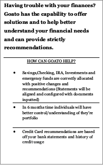 Text Box: Having trouble with your finances? Goato has the capability to offer solutions and to help better understand your financial needs and can provide strictly recommendations.
HOW CAN GOATO HELP?
•	Savings,Checking, IRA, Investments and emergency funds are correctly allocated with positive changes and recommendations (Statements will be aligned and configured with documents inputted) 
•	In 6 months time individuals will have better control/understanding of they’re portfolio
•	Credit Card recommendations are based off your bank statements and history of credit usage

