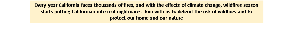 Text Box: Every year California faces thousands of fires, and with the effects of climate change, wildfires season starts putting Californian into real nightmares. Join with us to defend the risk of wildfires and to protect our home and our nature